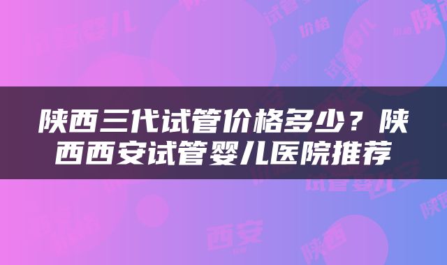 陕西三代试管价格多少？陕西西安试管婴儿医院推荐