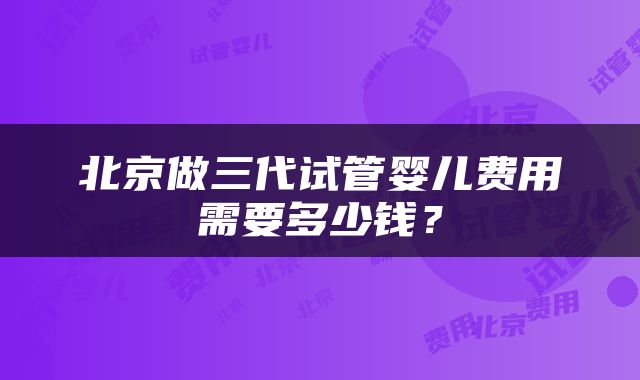北京做三代试管婴儿费用需要多少钱？