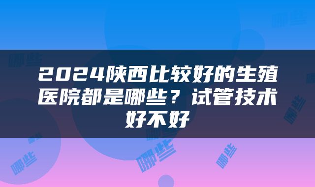 2024陕西比较好的生殖医院都是哪些？试管技术好不好