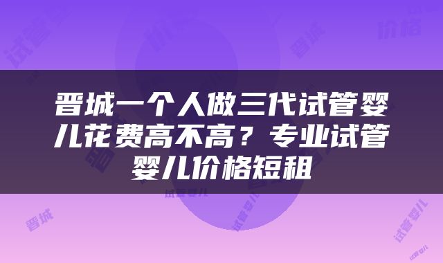 晋城一个人做三代试管婴儿花费高不高？专业试管婴儿价格短租