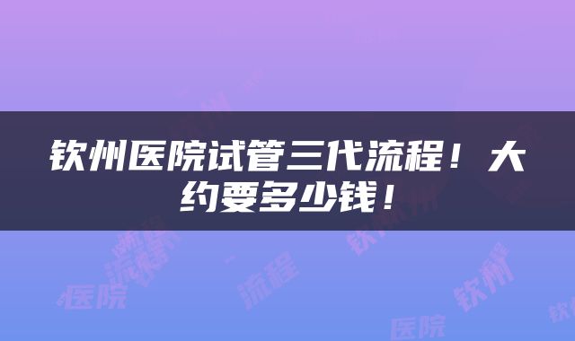 钦州医院试管三代流程！大约要多少钱！