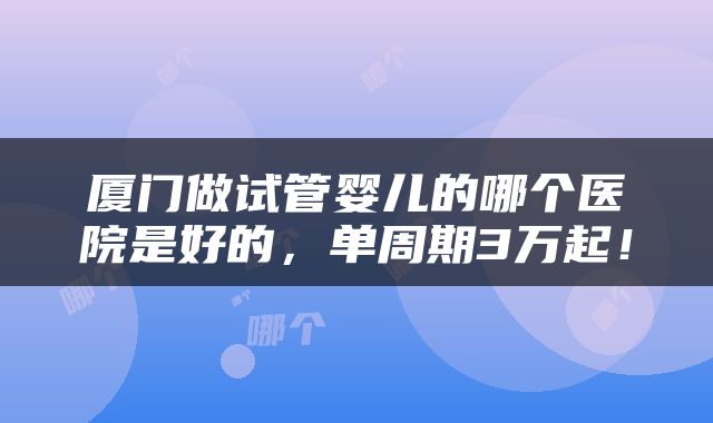 厦门做试管婴儿的哪个医院是好的，单周期3万起！