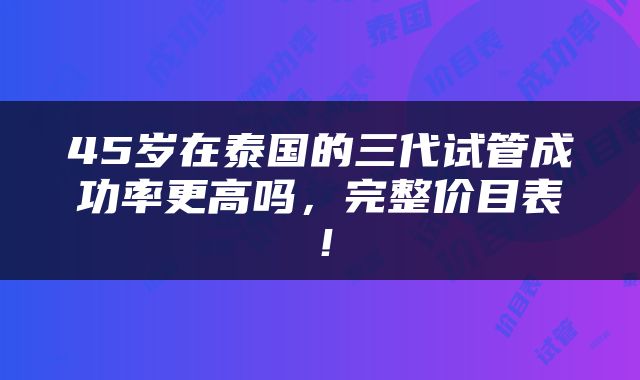 45岁在泰国的三代试管成功率更高吗，完整价目表！