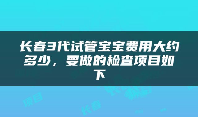 长春3代试管宝宝费用大约多少，要做的检查项目如下