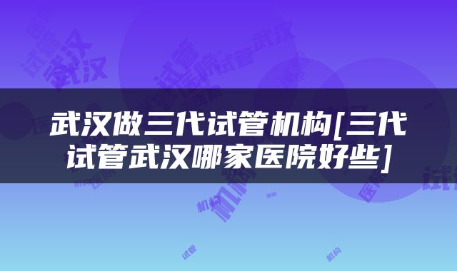 武汉做三代试管机构[三代试管武汉哪家医院好些]