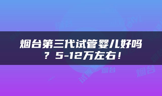 烟台第三代试管婴儿好吗？5-12万左右！