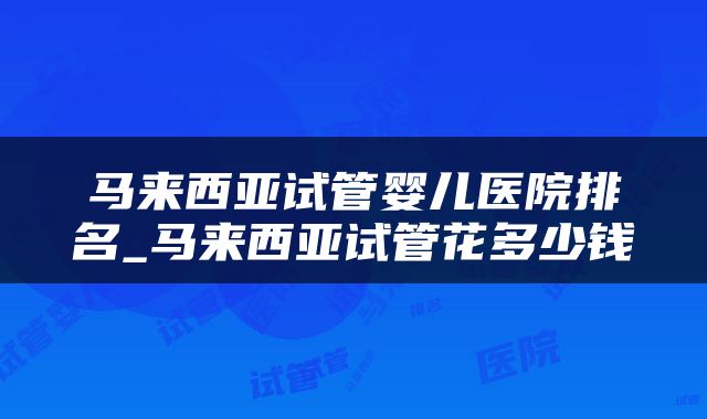 马来西亚试管婴儿医院排名_马来西亚试管花多少钱