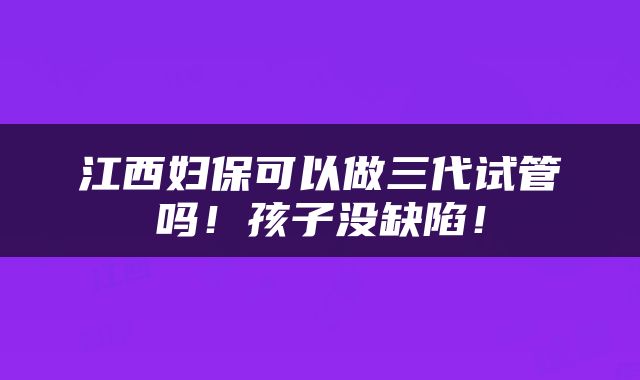 江西妇保可以做三代试管吗！孩子没缺陷！