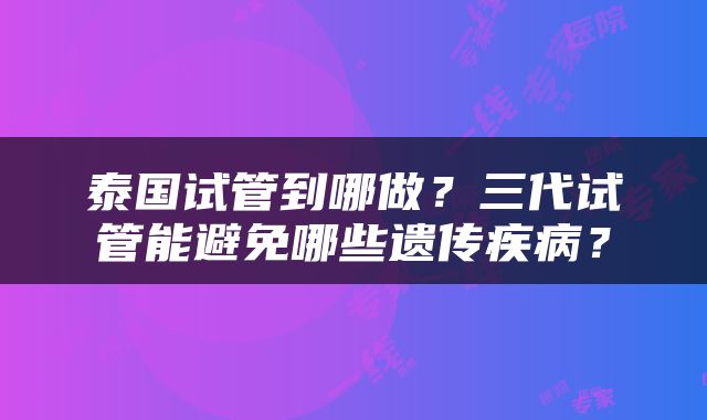 泰国试管到哪做？三代试管能避免哪些遗传疾病？