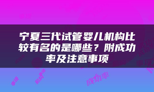 宁夏三代试管婴儿机构比较有名的是哪些？附成功率及注意事项