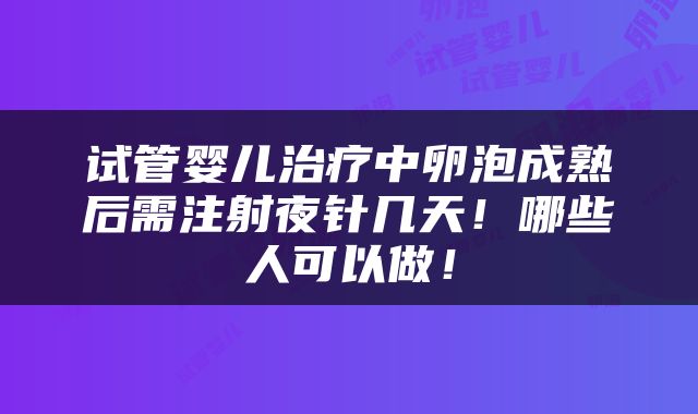 试管婴儿治疗中卵泡成熟后需注射夜针几天！哪些人可以做！