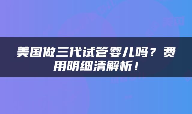 美国做三代试管婴儿吗？费用明细清解析！
