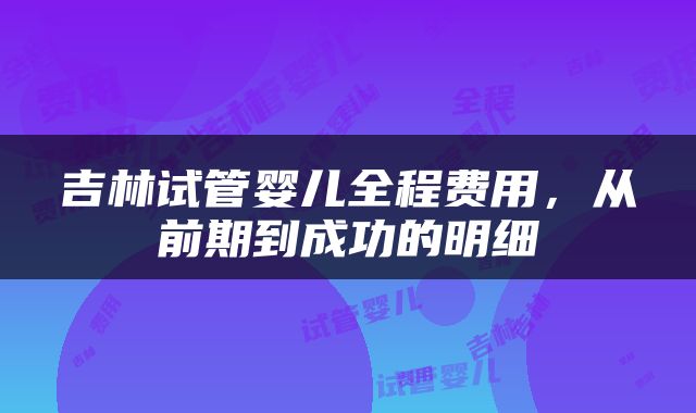 吉林试管婴儿全程费用，从前期到成功的明细