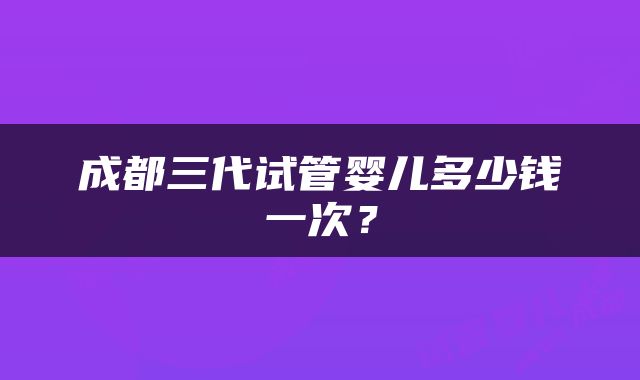 成都三代试管婴儿多少钱一次？