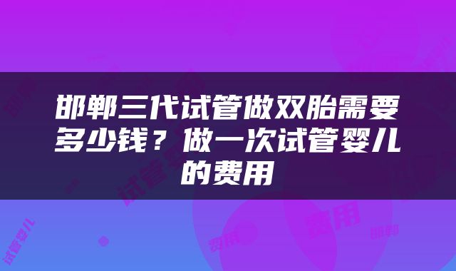 邯郸三代试管做双胎需要多少钱？做一次试管婴儿的费用