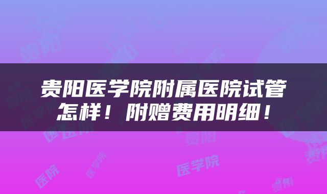 贵阳医学院附属医院试管怎样！附赠费用明细！