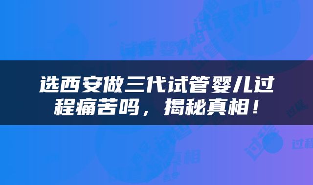 选西安做三代试管婴儿过程痛苦吗，揭秘真相！