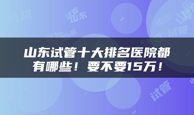 山东试管十大排名医院都有哪些！要不要15万！