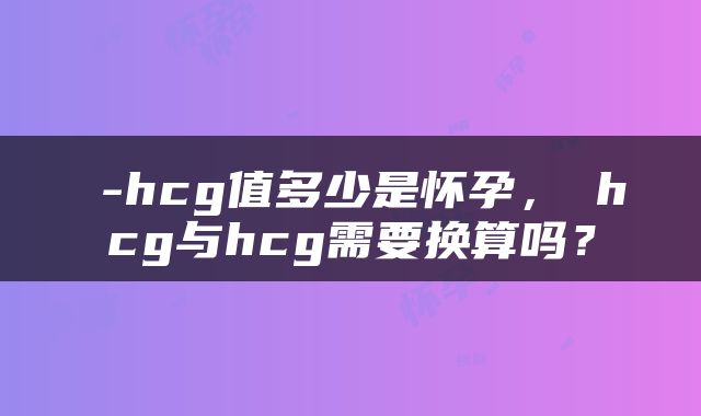 β-hcg值多少是怀孕，βhcg与hcg需要换算吗？