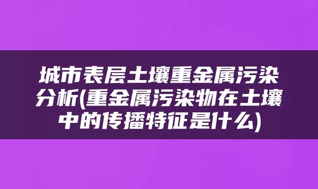 城市表层土壤重金属污染分析(重金属污染物在土壤中的传播特征是什么)