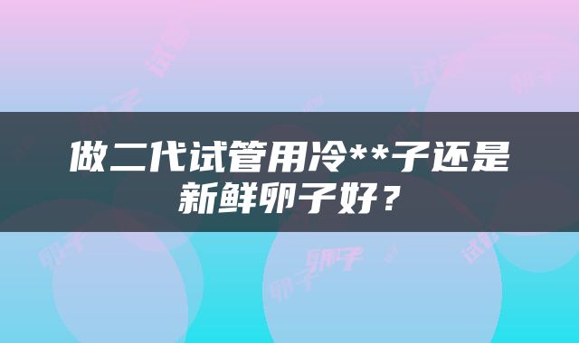 做二代试管用冷**子还是新鲜卵子好？