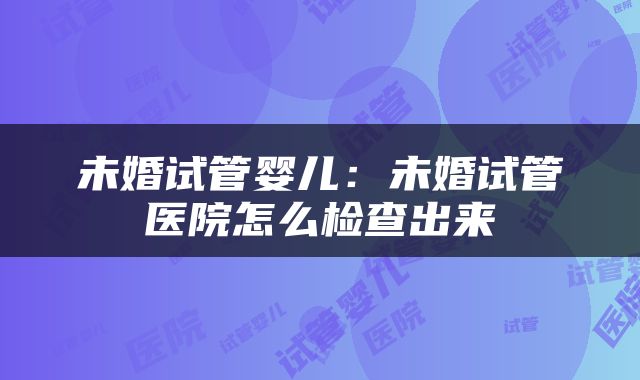 未婚试管婴儿：未婚试管医院怎么检查出来