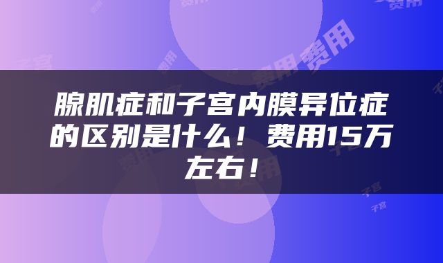 腺肌症和子宫内膜异位症的区别是什么！费用15万左右！