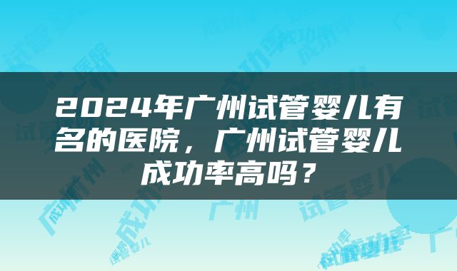 2024年广州试管婴儿有名的医院，广州试管婴儿成功率高吗？