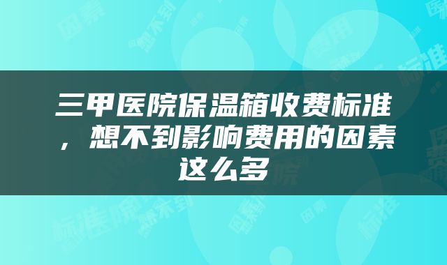 三甲医院保温箱收费标准，想不到影响费用的因素这么多