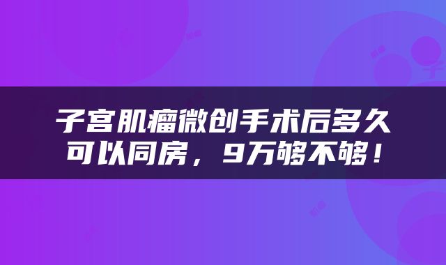 子宫肌瘤微创手术后多久可以同房，9万够不够！
