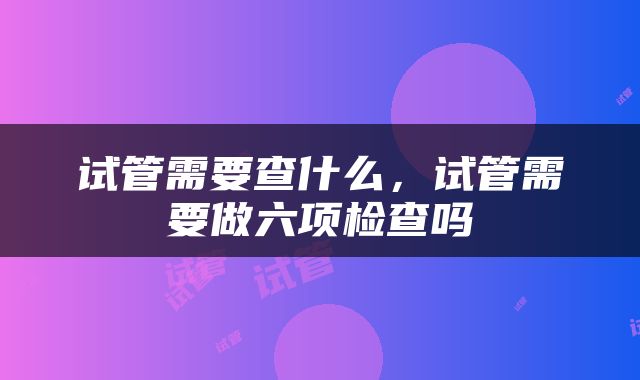 试管需要查什么，试管需要做六项检查吗