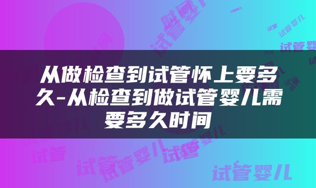 从做检查到试管怀上要多久-从检查到做试管婴儿需要多久时间
