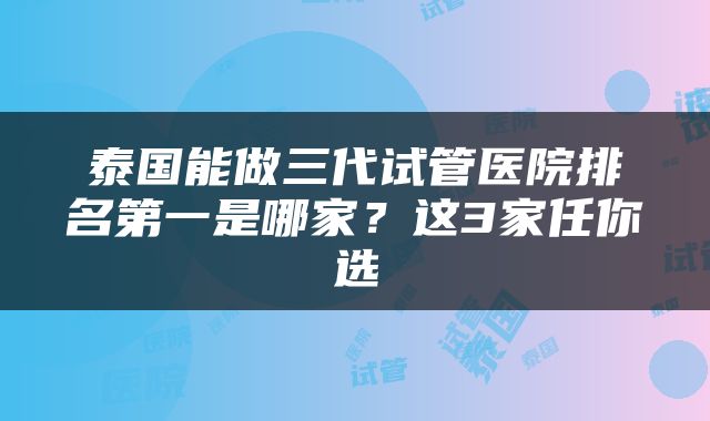 泰国能做三代试管医院排名第一是哪家？这3家任你选