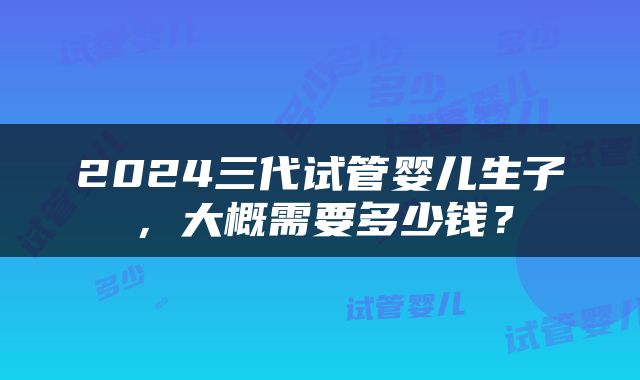 2024三代试管婴儿生子，大概需要多少钱？