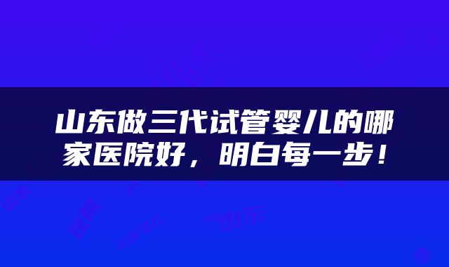 山东做三代试管婴儿的哪家医院好，明白每一步！