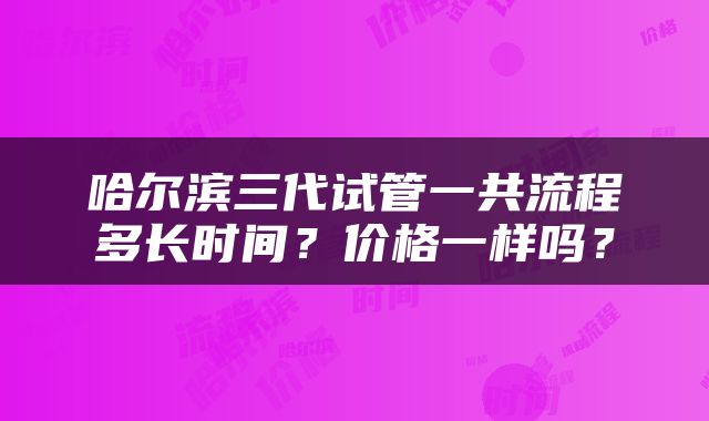 哈尔滨三代试管一共流程多长时间？价格一样吗？