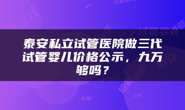 泰安私立试管医院做三代试管婴儿价格公示，九万够吗？