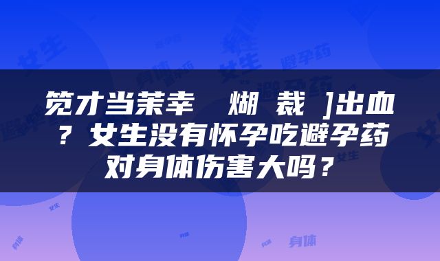 笕才当茉幸┦煳裁礇]出血？女生没有怀孕吃避孕药对身体伤害大吗？