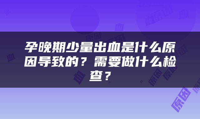 孕晚期少量出血是什么原因导致的？需要做什么检查？