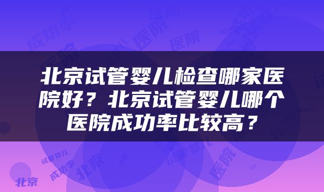 北京试管婴儿检查哪家医院好？北京试管婴儿哪个医院成功率比较高？