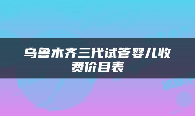 乌鲁木齐三代试管婴儿收费价目表
