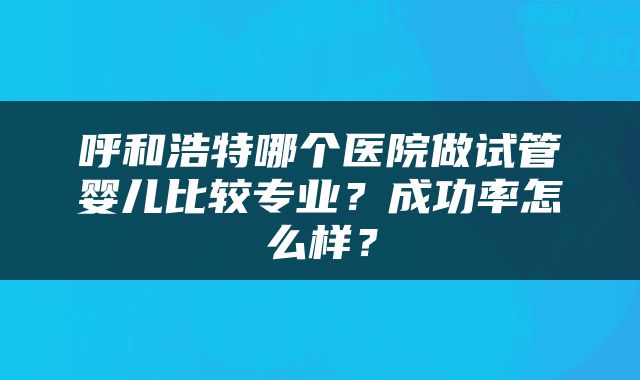 呼和浩特哪个医院做试管婴儿比较专业？成功率怎么样？