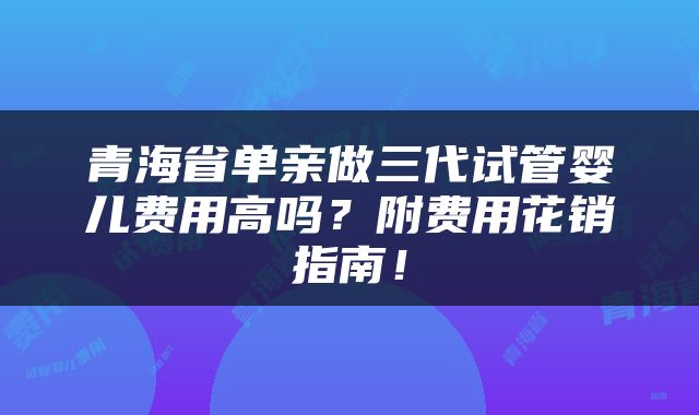青海省单亲做三代试管婴儿费用高吗？附费用花销指南！