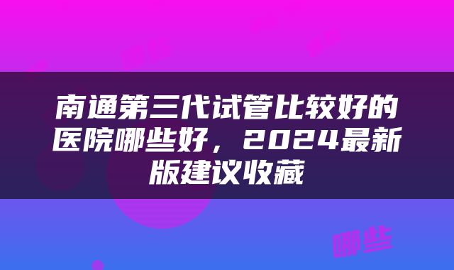 南通第三代试管比较好的医院哪些好，2024最新版建议收藏