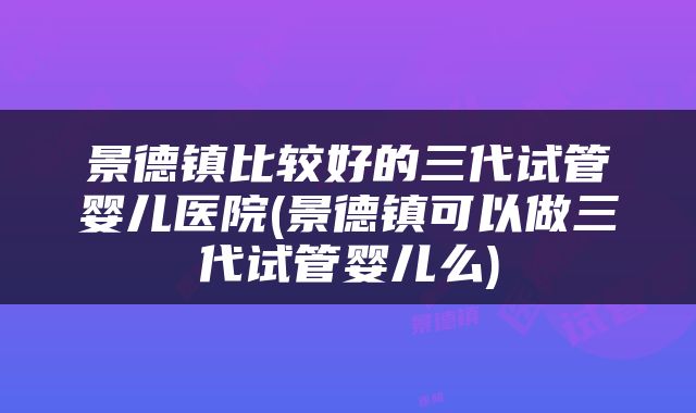 景德镇比较好的三代试管婴儿医院(景德镇可以做三代试管婴儿么)