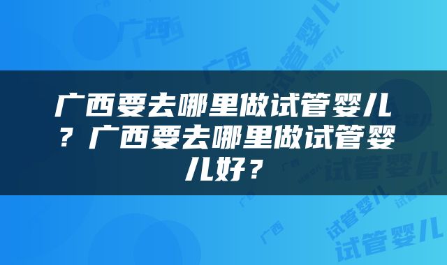 广西要去哪里做试管婴儿？广西要去哪里做试管婴儿好？