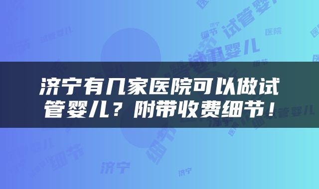 济宁有几家医院可以做试管婴儿？附带收费细节！