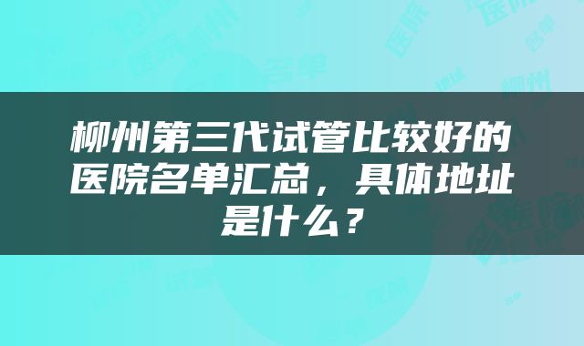 柳州第三代试管比较好的医院名单汇总，具体地址是什么？