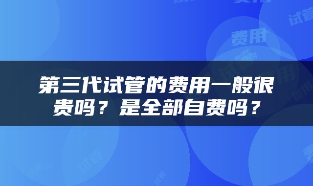 第三代试管的费用一般很贵吗？是全部自费吗？