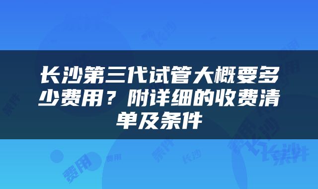 长沙第三代试管大概要多少费用？附详细的收费清单及条件